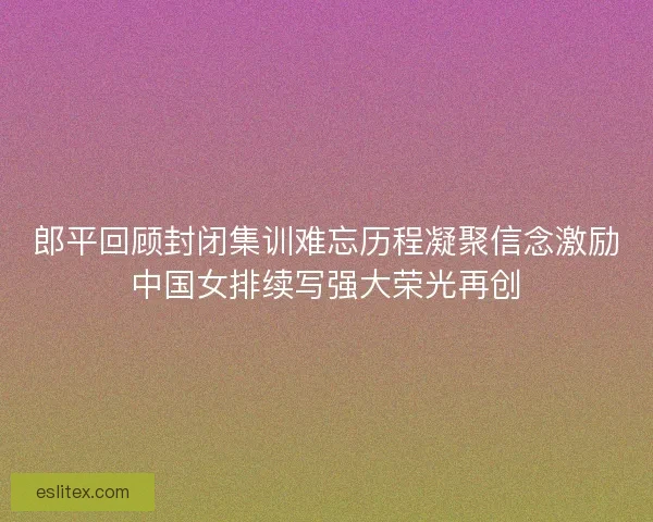 郎平回顾封闭集训难忘历程凝聚信念激励中国女排续写强大荣光再创