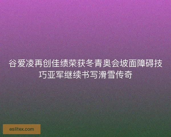 谷爱凌再创佳绩荣获冬青奥会坡面障碍技巧亚军继续书写滑雪传奇