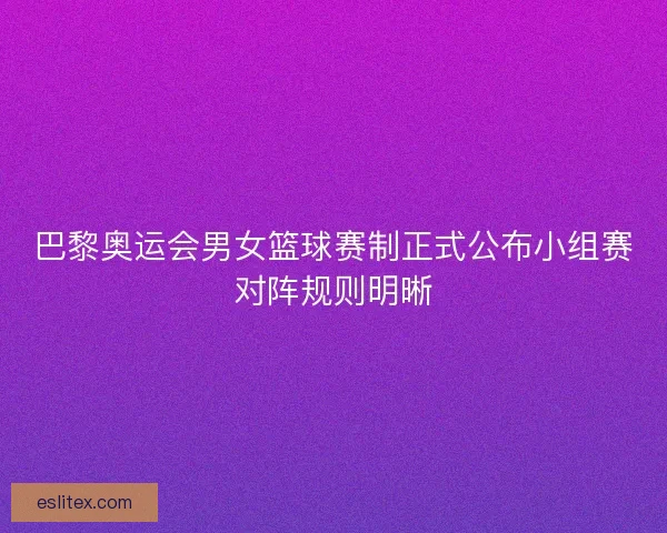 巴黎奥运会男女篮球赛制正式公布小组赛对阵规则明晰
